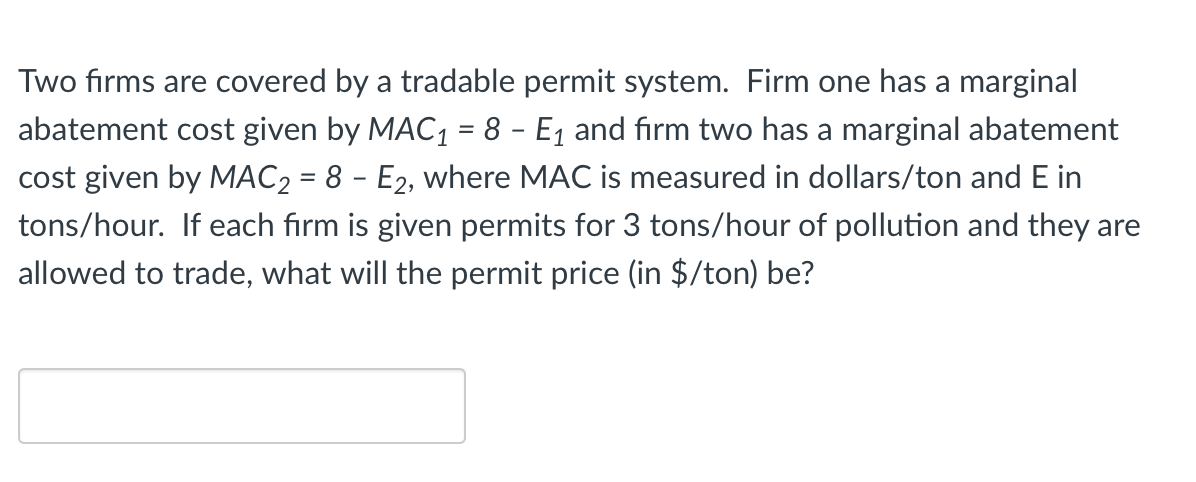 Two firms are covered by a tradable permit system. Firm one has a marginal
abatement cost given by MAC1 = 8 - E1 and firm two has a marginal abatement
cost given by MAC2 = 8 - E2, where MAC is measured in dollars/ton and E in
tons/hour. If each firm is given permits for 3 tons/hour of pollution and they are
allowed to trade, what will the permit price (in $/ton) be?
