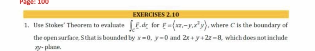 Page: 100
EXERCISES 2.10
1. Use Stokes' Theorem to evaluate [F.dr for F=(xz,-y,x²y), where C is the boundary of
%3D
the open surface, S that is bounded by x 0, y=0 and 2x+y+2z=8, which does not include
xy- plane.

