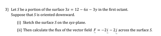 3) Let S be a portion of the surface 3z = 12 – 6x – 3y in the first octant.
Suppose that S is oriented downward.
(i) Sketch the surface S on the xyz-plane.
(ii) Then calculate the flux of the vector field F = –2i – 2j across the surface S.
