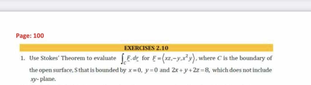 Page: 100
EXERCISES 2.10
1. Use Stokes' Theorem to evaluate F.dr_for F=(xz,-y,x² y), where C is the boundary of
%3D
the open surface, S that is bounded by x 0, y=0 and 2x+y+2z =8, which does not include
xy- plane.
