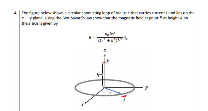 4. The figure below shows a circular conducting loop of radius r that carries current I and lies on the
x - y plane. Using the Biot-Savart's law show that the magnetic field at point P at height h on
the z axis is given by
Holr?
2(r² + h²)³/z âz
P
h-
y
