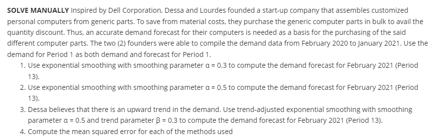 SOLVE MANUALLY Inspired by Dell Corporation, Dessa and Lourdes founded a start-up company that assembles customized
personal computers from generic parts. To save from material costs, they purchase the generic computer parts in bulk to avail the
quantity discount. Thus, an accurate demand forecast for their computers is needed as a basis for the purchasing of the said
different computer parts. The two (2) founders were able to compile the demand data from February 2020 to January 2021. Use the
demand for Period 1 as both demand and forecast for Period 1.
1. Use exponential smoothing with smoothing parameter a = 0.3 to compute the demand forecast for February 2021 (Period
13).
2. Use exponential smoothing with smoothing parameter a = 0.5 to compute the demand forecast for February 2021 (Period
13).
3. Dessa believes that there is an upward trend in the demand. Use trend-adjusted exponential smoothing with smoothing
parameter a = 0.5 and trend parameter B = 0.3 to compute the demand forecast for February 2021 (Period 13).
4. Compute the mean squared error for each of the methods used
