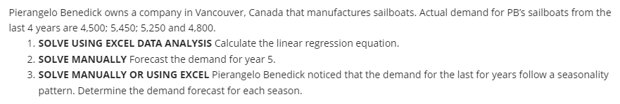 Pierangelo Benedick owns a company in Vancouver, Canada that manufactures sailboats. Actual demand for PB's sailboats from the
last 4 years are 4,500; 5,450; 5,250 and 4,800.
1. SOLVE USING EXCEL DATA ANALYSIS Calculate the linear regression equation.
2. SOLVE MANUALLY Forecast the demand for year 5.
3. SOLVE MANUALLY OR USING EXCEL Pierangelo Benedick noticed that the demand for the last for years follow a seasonality
pattern. Determine the demand forecast for each season.
