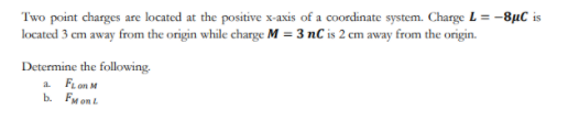 Two point charges are located at the positive x-axis of a coordinate system. Charge L = -8µC is
located 3 cm away from the origin while charge M = 3 nC is 2 cm away from the origin.
Determine the following.
a FLon M
b. FM on L
