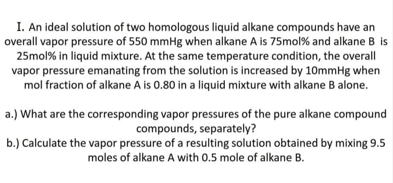 I. An ideal solution of two homologous liquid alkane compounds have an
overall vapor pressure of 550 mmHg when alkane A is 75mol% and alkane B is
25mol% in liquid mixture. At the same temperature condition, the overall
vapor pressure emanating from the solution is increased by 10mmHg when
mol fraction of alkane A is 0.80 in a liquid mixture with alkane B alone.
a.) What are the corresponding vapor pressures of the pure alkane compound
compounds, separately?
b.) Calculate the vapor pressure of a resulting solution obtained by mixing 9.5
moles of alkane A with 0.5 mole of alkane B.
