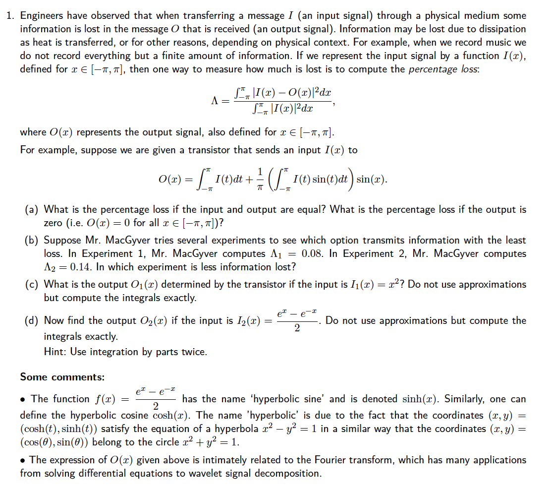 1. Engineers have observed that when transferring a message I (an input signal) through a physical medium some
information is lost in the message O that is received (an output signal). Information may be lost due to dissipation
as heat is transferred, or for other reasons, depending on physical context. For example, when we record music we
do not record everything but a finite amount of information. If we represent the input signal by a function I (x),
defined for x E [-1, 7], then one way to measure how much is lost is to compute the percentage loss:
S", L[(2) – O(x)|Pdx
A =
where O(x) represents the output signal, also defined for x E [-1, "].
For example, suppose we are given a transistor that sends an input I(x) to
O(2) = 1(t)dt +
() sin(t)dt) sin(r).
(a) What is the percentage loss if the input and output are equal? What is the percentage loss if the output is
zero (i.e. O(x) = 0 for all x E [-1, 7])?
(b) Suppose Mr. MacGyver tries several experiments to see which option transmits information with the least
loss. In Experiment 1, Mr. MacGyver computes A1 = 0.08. In Experiment 2, Mr. MacGyver computes
A2 = 0.14. In which experiment is less information lost?
(c) What is the output O1(x) determined by the transistor if the input is I1(x) = r?? Do not use approximations
but compute the integrals exactly.
et - e
(d) Now find the output O2(x) if the input is I2(x) =
integrals exactly.
Hint: Use integration by parts twice.
Do not use approximations but compute the
Some comments:
et - e-I
• The function f(x) =
has the name 'hyperbolic sine' and is denoted sinh(x). Similarly, one can
2
define the hyperbolic cosine cosh(x). The name 'hyperbolic' is due to the fact that the coordinates (x, y)
(cosh(t), sinh(t)) satisfy the equation of a hyperbola x? – y? = 1 in a similar way that the coordinates (x, y)
(cos(0), sin(0)) belong to the circle r? + y? =
• The expression of O(x) given above is intimately related to the Fourier transform, which has many applications
from solving differential equations to wavelet signal decomposition.
= 1.
