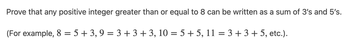 Prove that any positive integer greater than or equal to 8 can be written as a sum of 3's and 5's.
(For example, 8 = 5 + 3, 9 = 3 + 3 + 3, 10 = 5 + 5, 11 = 3 +3 + 5, etc.).

