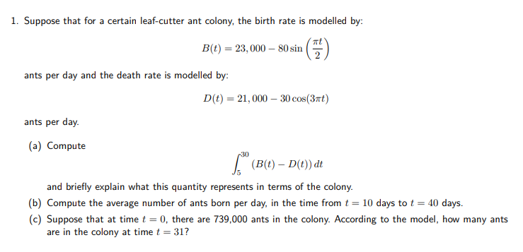 1. Suppose that for a certain leaf-cutter ant colony, the birth rate is modelled by:
nt
B(t) = 23, 000 – 80 sin
ants per day and the death rate is modelled by:
D(t) = 21, 000 – 30 cos(37t)
ants per day.
(a) Compute
30
I (B(t) – D(t)) dt
15
and briefly explain what this quantity represents in terms of the colony.
(b) Compute the average number of ants born per day, in the time from t = 10 days to t = 40 days.
(c) Suppose that at time t = 0, there are 739,000 ants in the colony. According to the model, how many ants
are in the colony at time t = 31?
