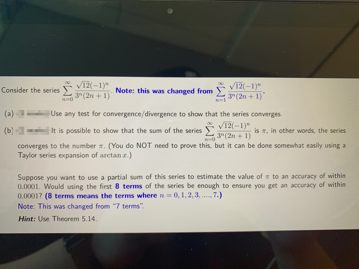 V12(-1)"
3" (2n + 1)
V12(-1)"
3" (2n + 1)
Consider the series
Note: this was changed from
n=0
n=1
Use any test for convergence/divergence to show that the series converges.
V12(-1)"
(b)
It is possible to show that the sum of the series
is T,
in other words, the series
3" (2n + 1)
n=0
converges to the number T. (You do NOT need to prove this, but it can be done somewhat easily using a
Taylor series expansion of arctan x.)
Suppose you want to use a partial sum of this series to estimate the value of T to an accuracy of within
0.0001. Would using the first 8 terms of the series be enough to ensure you get an accuracy of within
0.0001? (8 terms means the terms where n = 0, 1,2, 3, ....., 7.)
Note: This was changed from "7 terms".
Hint: Use Theorem 5.14.
