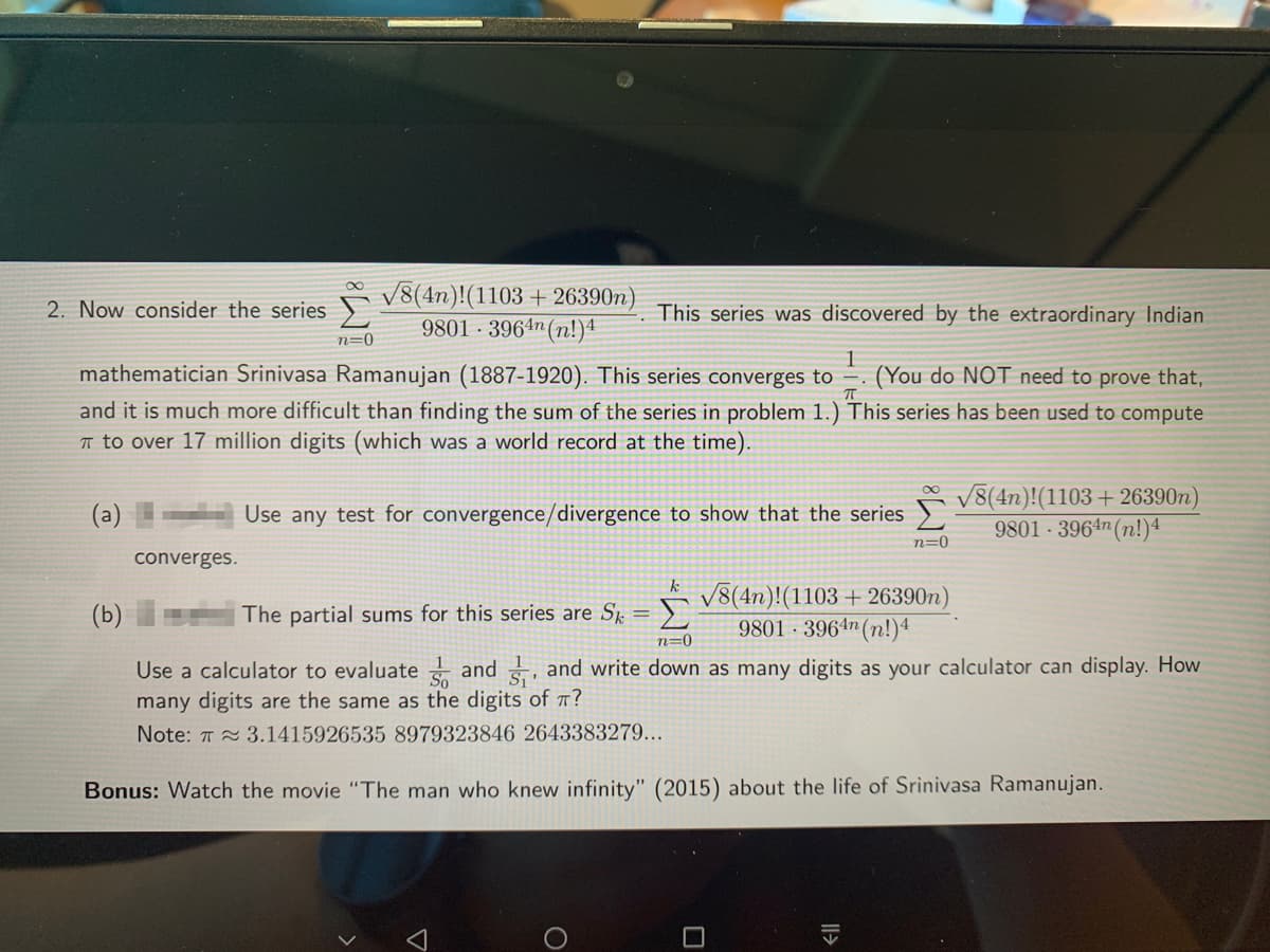 V8(4n)!(1103 + 26390n)
9801 · 3964n (n!)1
2. Now consider the series
This series was discovered by the extraordinary Indian
n=0
mathematician Srinivasa Ramanujan (1887-1920). This series converges to
(You do NOT need to prove that,
and it is much more difficult than finding the sum of the series in problem 1.) This series has been used to compute
T to over 17 million digits (which was a world record at the time).
V8(4n)!(1103 + 26390n)
9801 · 3964n (n!)4
(a)
Use any test for convergence/divergence to show that the series )
n=0
converges.
k
V8(4n)!(1103 + 26390n)
(b)
The partial sums for this series are S,
Σ
9801 · 3964n(n!)4
n=0
Use a calculator to evaluate and , and write down as many digits as your calculator can display. How
many digits are the same as the digits of 7?
Note: 7 3.1415926535 8979323846 2643383279...
Bonus: Watch the movie "The man who knew infinity" (2015) about the life of Srinivasa Ramanujan.
