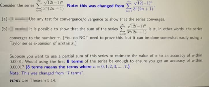 V12(-1)"
V12(-1)"
3" (2n + 1)
Consider the series
Note: this was changed from
3" (2n + 1)
n-0
(a)
Use any test for convergence/divergence to show that the series converges.
It is possible to show that the sum of the series
V12(-1)"
3" (2n + 1)
(b)
is 7, in other words, the series
n=0
converges to the number 7. (You do NOT need to prove this, but it can be done somewhat easily using a
Taylor series expansion of arctan a.)
Suppose you want to use a partial sum of this series to estimate the value of to an accuracy of within
0.0001. Would using the first 8 terms of the series be enough to ensure you get an accuracy of within
0.0001? (8 terms means the terms where n = 0, 1, 2, 3, .., 7.)
Note: This was changed from "7 terms".
.....
Hint: Use Theorem 5.14.
