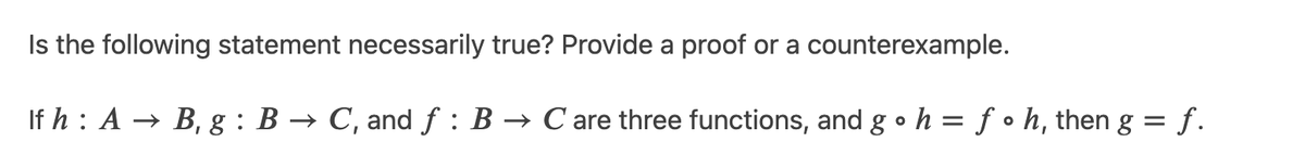 Is the following statement necessarily true? Provide a proof or a counterexample.
If h : A → B, g : B → C, and f : B → C are three functions, and g • h = ƒ • h, then g = f.
