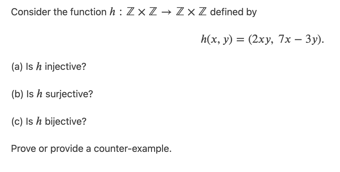 Consider the function h : Z × Z → Z×Z defined by
h(x, y) = (2xy, 7x – 3y).
(a) Is h injective?
(b) Is h surjective?
(c) Is h bijective?
Prove or provide a counter-example.
