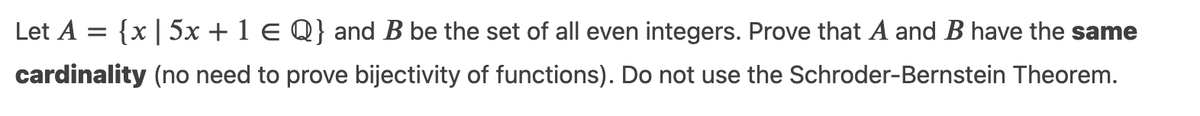Let A = {x| 5x + 1 E Q} and B be the set of all even integers. Prove that A and B have the same
cardinality (no need to prove bijectivity of functions). Do not use the Schroder-Bernstein Theorem.

