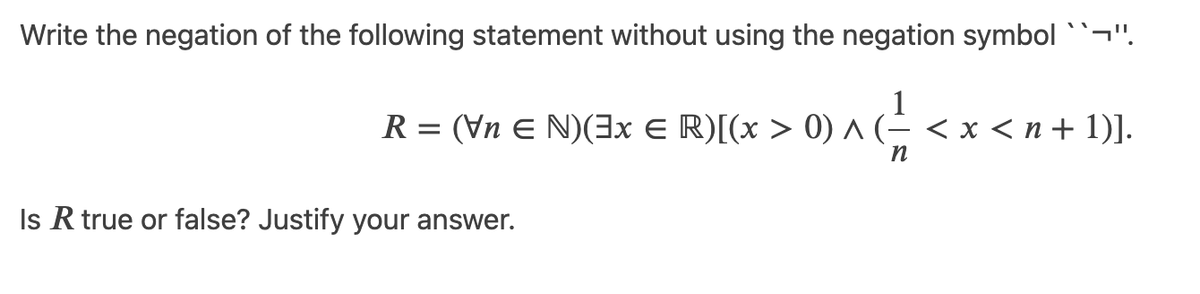 Write the negation of the following statement without using the negation symbol ``¬".
1
R = (Vn E N)(3x E R)[(x > 0) ^ (- < x < n + 1)].
Is R true or false? Justify your answer.
