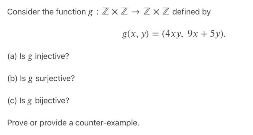 Consider the function g : Zx Z → Z × Z defined by
g(x, y) = (4xy, 9x + 5y).
(a) Is g injective?
(b) Is g surjective?
(c) Is g bijective?
Prove or provide a counter-example.
