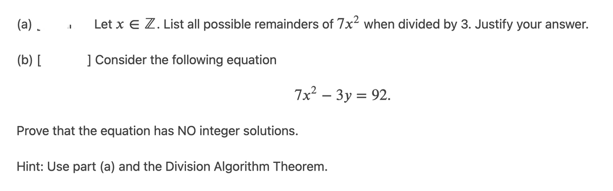 (a) .
Let x E Z. List all possible remainders of 7x2 when divided by 3. Justify your answer.
(b) [
] Consider the following equation
7x2 – 3y = 92.
Prove that the equation has NO integer solutions.
Hint: Use part (a) and the Division Algorithm Theorem.
