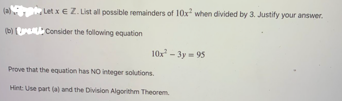 (a) , Let x E Z. List all possible remainders of 10x² when divided by 3. Justify your answer.
(b) [ Consider the following equation
10x² – 3y = 95
Prove that the equation has NO integer solutions.
Hint: Use part (a) and the Division Algorithm Theorem.
