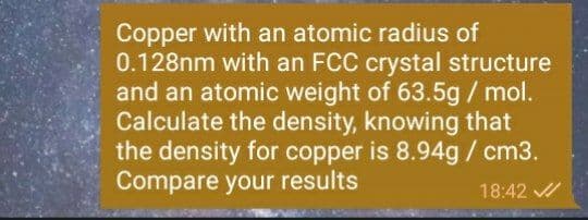Copper with an atomic radius of
0.128nm with an FCC crystal structure
and an atomic weight of 63.5g / mol.
Calculate the density, knowing that
the density for copper is 8.94g / cm3.
Compare your results
18:42
