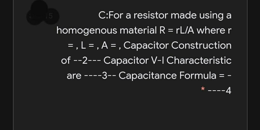 15
C:For a resistor made using a
homogenous material R = rL/A where r
= , L = , A = , Capacitor Construction
of --2--- Capacitor V-I Characteristic
%3D
are ----3-- Capacitance Formula = -
-4
