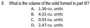 8. What is the volume of the solid formed in part III?
A. 1.36 cu. units
B. 4.32 cu. units
C. 0.93 cu. units
D. 2.47 cu. units
