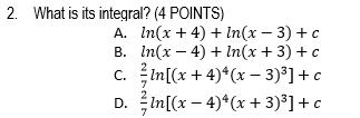 2. What is its integral? (4 POINTS)
А. In(x + 4) + lIn(x — 3) + с
В. In(х — 4) +In(x + 3) + с
с. in[(x + 4)*(х - 3)3]+ с
D. in[(x - 4)*(х + 3)3] +с
