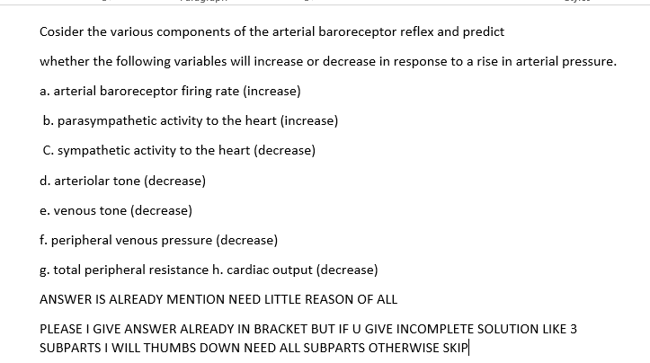 Cosider the various components of the arterial baroreceptor reflex and predict
whether the following variables will increase or decrease in response to a rise in arterial pressure.
a. arterial baroreceptor firing rate (increase)
b. parasympathetic activity to the heart (increase)
C. sympathetic activity to the heart (decrease)
d. arteriolar tone (decrease)
e. venous tone (decrease)
f. peripheral venous pressure (decrease)
g. total peripheral resistance h. cardiac output (decrease)
ANSWER IS ALREADY MENTION NEED LITTLE REASON OF ALL
PLEASE I GIVE ANSWER ALREADY IN BRACKET BUT IF U GIVE INCOMPLETE SOLUTION LIKE 3
SUBPARTS I WILL THUMBS DOWN NEED ALL SUBPARTS OTHERWISE SKIP
