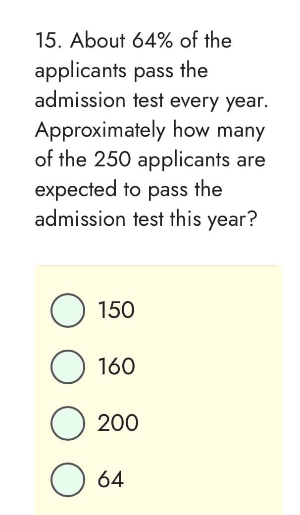 15. About
64% of the
pass the
applicants
admission test every year.
Approximately how many
of the 250 applicants are
expected to pass the
admission test this year?
O 150
160
O 200
O 64