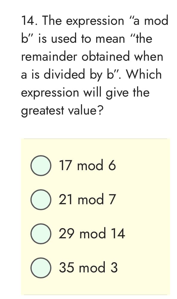 14. The
expression "a mod
b" is used to mean "the
remainder obtained when
a is divided by b". Which
expression will give the
greatest value?
O 17 mod 6
O 21 mod 7
O 29 mod 14
35 mod 3