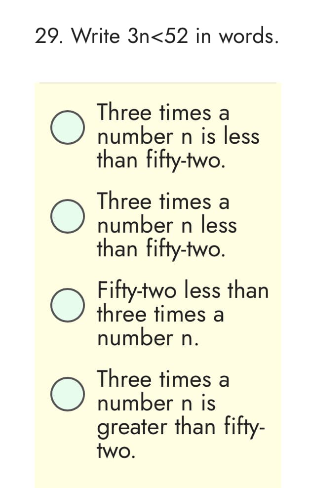 29. Write 3n<52 in words.
O
Three times a
number n is less
than fifty-two.
Three times a
O number n less
than fifty-two.
Fifty-two less than
O three times a
number n.
Three times a
O number n is
greater than fifty-
two.