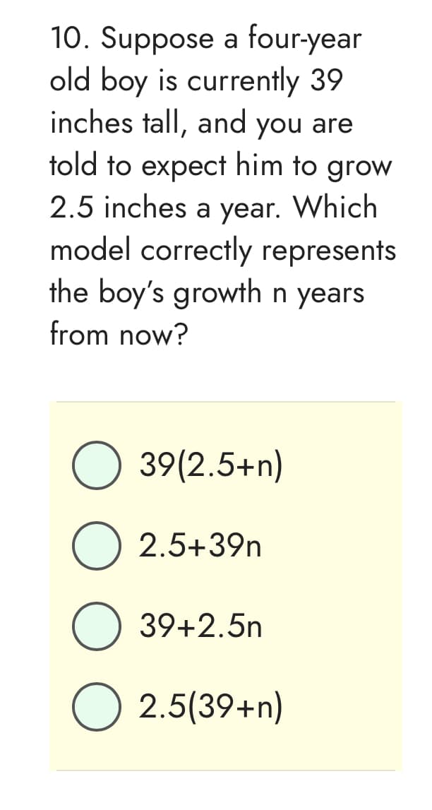 10. Suppose a four-year
old boy is currently 39
inches tall, and you are
told to expect him to grow
2.5 inches a year. Which
model correctly represents
the boy's growth n years
from now?
O 39(2.5+n)
2.5+39n
O 39+2.5n
2.5(39+n)