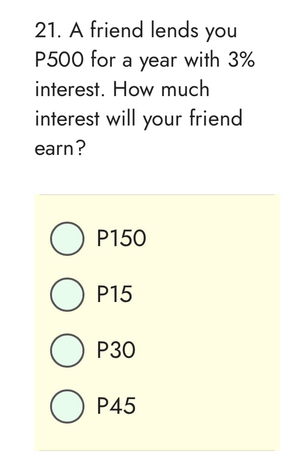 21. A friend lends you
P500 for a year with 3%
interest. How much
interest will your friend
earn?
O P150
O P15
O P30
O P45