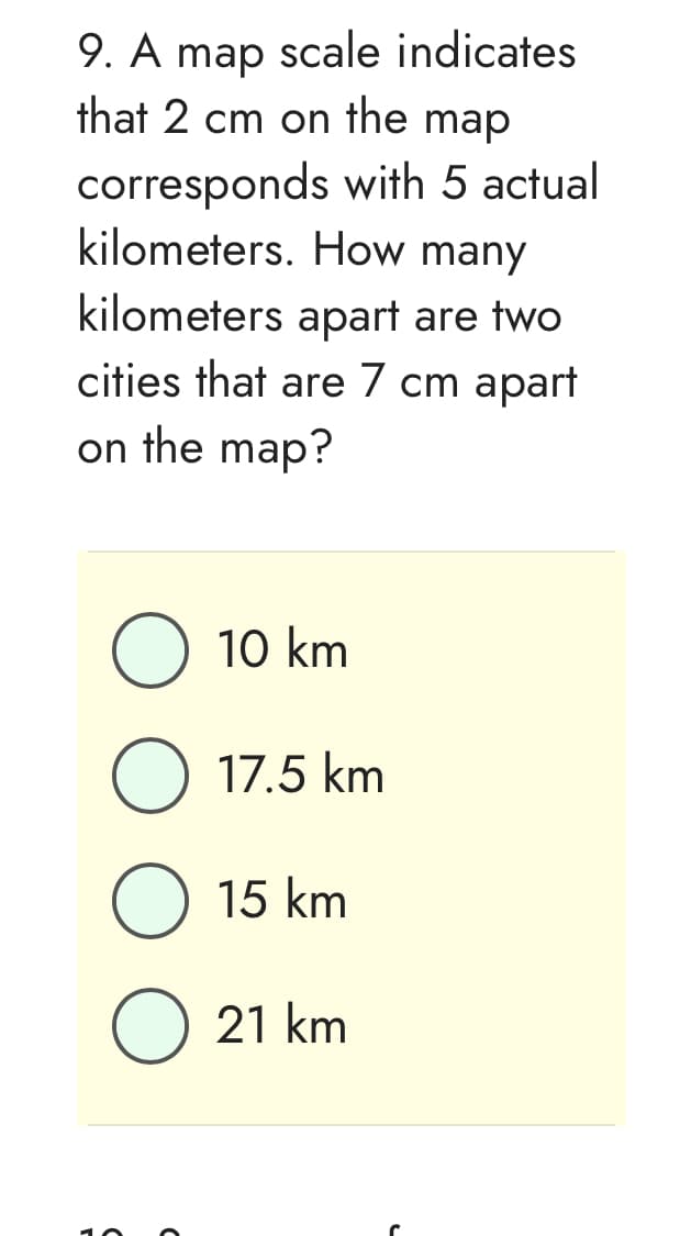 9. A map scale indicates
that 2 cm on the map
corresponds with 5 actual
kilometers. How many
kilometers apart are two
cities that are 7 cm apart
on the map?
O 10 km
O 17.5 km
15 km
O 21 km