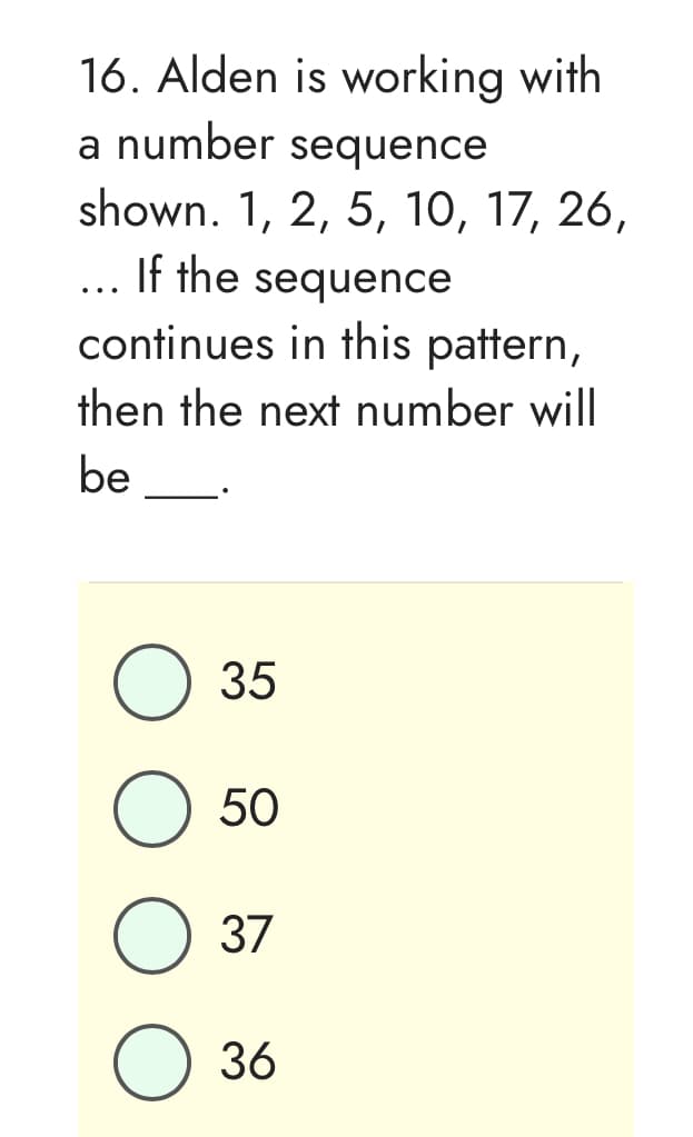 16. Alden is working with
a number sequence
shown. 1, 2, 5, 10, 17, 26,
... If the sequence
continues in this pattern,
then the next number will
be
35
O 50
O 37
O 36