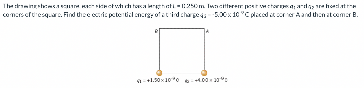 The drawing shows a square, each side of which has a length of L = 0.250 m. Two different positive charges q1 and q2 are fixed at the
corners of the square. Find the electric potential energy of a third charge q3 = -5.00 x 10-° C placed at corner A and then at corner B.
B
A
91 = +1.50 x 10-c
92 = +4.00 x 10-°c
