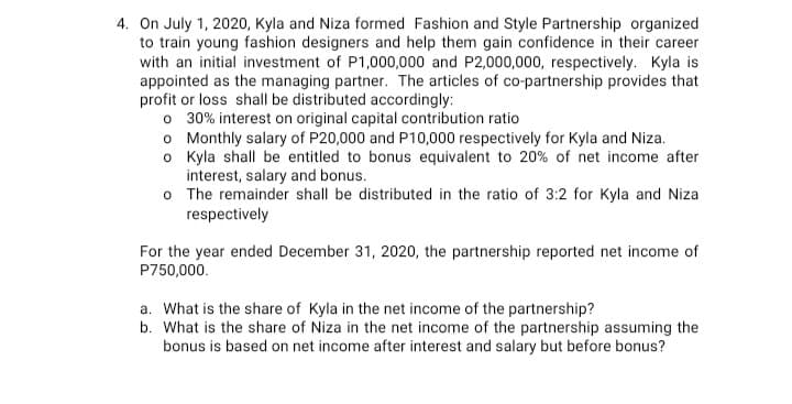 4. On July 1, 2020, Kyla and Niza formed Fashion and Style Partnership organized
to train young fashion designers and help them gain confidence in their career
with an initial investment of P1,000,000 and P2,000,000, respectively. Kyla is
appointed as the managing partner. The articles of co-partnership provides that
profit or loss shall be distributed accordingly:
o 30% interest on original capital contribution ratio
o Monthly salary of P20,000 and P10,000 respectively for Kyla and Niza.
o Kyla shall be entitled to bonus equivalent to 20% of net income after
interest, salary and bonus.
o The remainder shall be distributed in the ratio of 3:2 for Kyla and Niza
respectively
For the year ended December 31, 2020, the partnership reported net income of
P750,000.
a. What is the share of Kyla in the net income of the partnership?
b. What is the share of Niza in the net income of the partnership assuming the
bonus is based on net income after interest and salary but before bonus?
