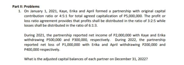 Part II: Problems
1. On January 1, 2021, Kaye, Erika and April formed a partnership with original capital
contribution ratio or 4:5:1 for total agreed capitalization of P5,000,000. The profit or
loss ratio agreement provides that profits shall be distributed in the ratio of 3:2:5 while
losses shall be distributed in the ratio of 6:1:3.
During 2021, the partnership reported net income of P2,000,000 with Kaye and Erika
withdrawing P500,000 and P300,000, respectively. During 2022, the partnership
reported net loss of P1,000,000 with Erika and April withdrawing P200,000 and
P400,000 respectively.
What is the adjusted capital balances of each partner on December 31, 2022?
