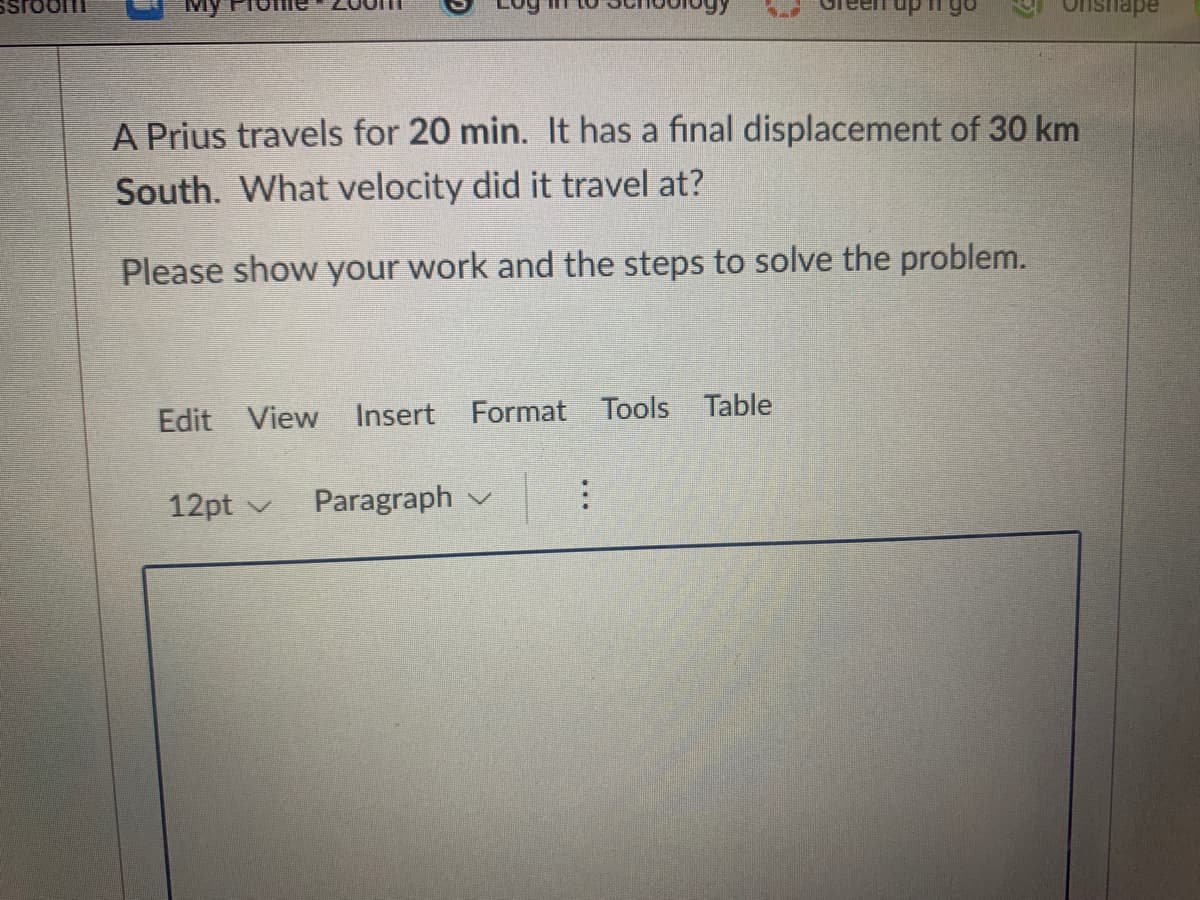 My
go
nsnape
A Prius travels for 20 min. It has a final displacement of 30 km
South. What velocity did it travel at?
Please show your work and the steps to solve the problem.
Edit View Insert Format Tools Table
12pt v
Paragraph v
