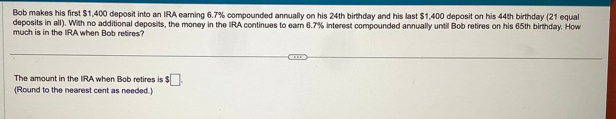 Bob makes his first $1,400 deposit into an IRA earning 6.7% compounded annually on his 24th birthday and his last $1,400 deposit on his 44th birthday (21 equal
deposits in all). With no additional deposits, the money in the IRA continues to earn 6.7% interest compounded annually until Bob retires on his 65th birthday. How
much is in the IRA when Bob retires?
The amount in the IRA when Bob retires is $
(Round to the nearest cent as needed.)
...