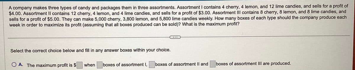 A company makes three types of candy and packages them in three assortments. Assortment I contains 4 cherry, 4 lemon, and 12 lime candies, and sells for a profit of
$4.00. Assortment Il contains 12 cherry, 4 lemon, and 4 lime candies, and sells for a profit of $3.00. Assortment III contains 8 cherry, 8 lemon, and 8 lime candies, and
sells for a profit of $5.00. They can make 5,000 cherry, 3,800 lemon, and 5,800 lime candies weekly. How many boxes of each type should the company produce each
week in order to maximize its profit (assuming that all boxes produced can be sold)? What is the maximum profit?
Select the correct choice below and fill in any answer boxes within your choice.
O A. The maximum profit is $ when boxes of assortment I, boxes of assortment II and
boxes of assortment III are produced.