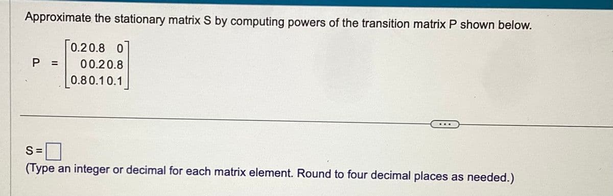 Approximate the stationary matrix S by computing powers of the transition matrix P shown below.
[0.20.8 0
P = 00.20.8
0.80.10.1
S=
(Type an integer or decimal for each matrix element. Round to four decimal places as needed.)