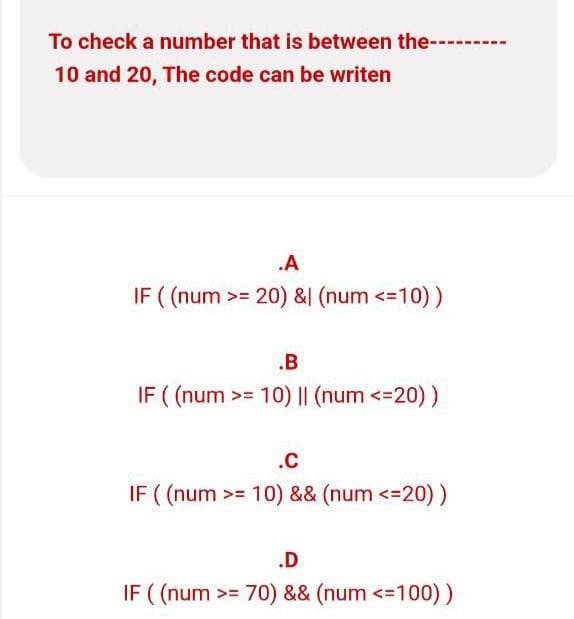 To check a number that is between the---------
10 and 20, The code can be writen
.A
IF ((num >= 20) & (num <=10) )
.B
IF ((num >= 10) || (num <=20) )
.C
IF ((num >= 10) && (num <=20) )
.D
IF ((num >=70) && (num <=100))