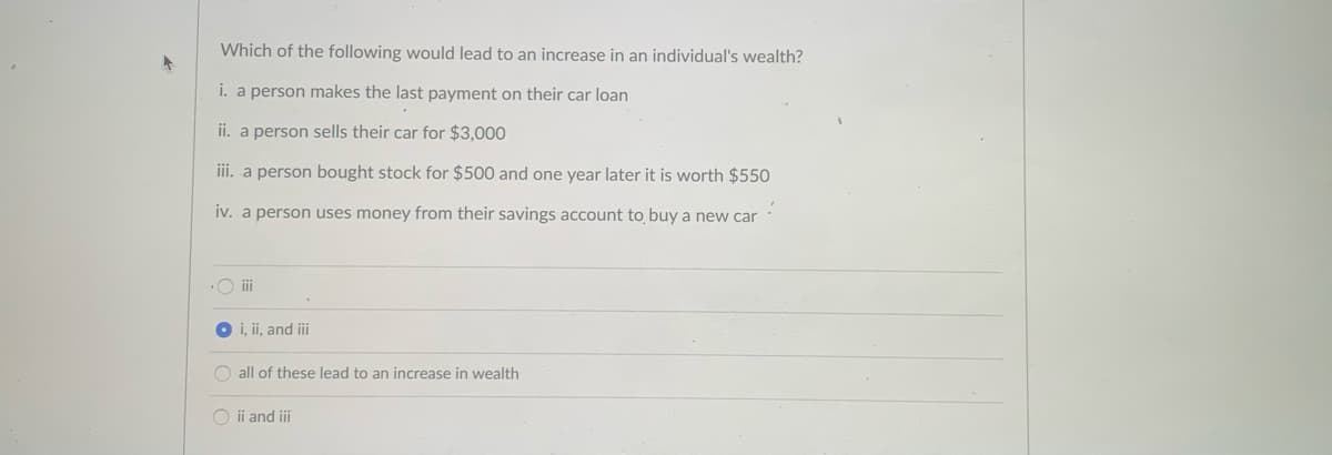 Which of the following would lead to an increase in an individual's wealth?
i. a person makes the last payment on their car loan
ii. a person sells their car for $3,000
iii. a person bought stock for $500 and one year later it is worth $550
iv. a person uses money from their savings account to buy a new car
Oi
i, ii, and iii
all of these lead to an increase in wealth
O i and iii
