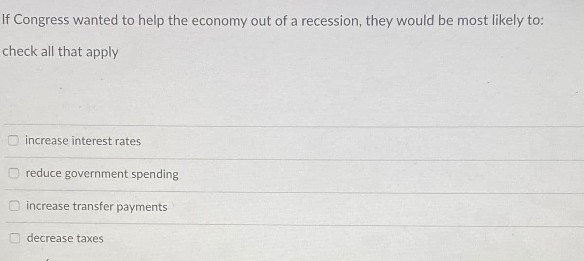 If Congress wanted to help the economy out of a recession, they would be most likely to:
check all that apply
increase interest rates
reduce government spending
O increase transfer payments
O decrease taxes
