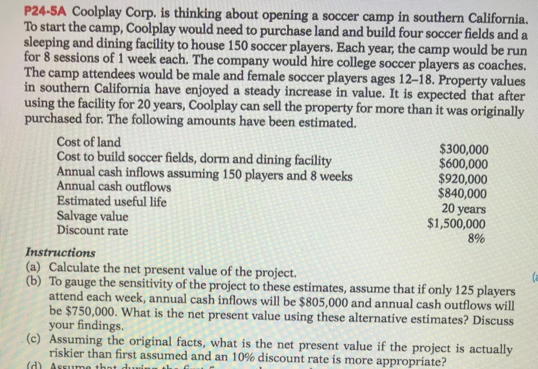 P24-5A Coolplay Corp. is thinking about opening a soccer camp in southern California.
To start the camp, Coolplay would need to purchase land and build four soccer fields and a
sleeping and dining facility to house 150 soccer players. Each year, the camp would be run
for 8 sessions of 1 week each. The company would hire college soccer players as coaches.
The camp attendees would be male and female soccer players ages 12-18. Property values
in southern California have enjoyed a steady increase in value. It is expected that after
using the facility for 20 years, Coolplay can sell the property for more than it was originally
purchased for. The following amounts have been estimated.
Cost of land
Cost to build soccer fields, dorm and dining facility
Annual cash inflows assuming 150 players and 8 weeks
Annual cash outflows
Estimated useful life
Salvage value
Discount rate
$300,000
$600,000
$920,000
$840,000
20 years
$1,500,000
8%
Instructions
(a) Calculate the net present value of the project.
(b) To gauge the sensitivity of the project to these estimates, assume that if only 125 players
attend each week, annual cash inflows will be $805,000 and annual cash outflows will
be $750,000. What is the net present value using these alternative estimates? Discuss
your findings.
(c) Assuming the original facts, what is the net present value if the project is actually
riskier than first assumed and an 10% discount rate is more appropriate?
(a
(d) Assume that durin
