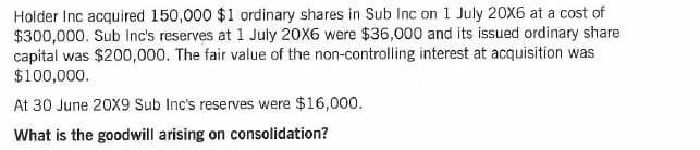 Holder Inc acquired 150,000 $1 ordinary shares in Sub Inc on 1 July 20X6 at a cost of
$300,000. Sub Inc's reserves at 1 July 20X6 were $36,000 and its issued ordinary share
capital was $200,000. The fair value of the non-controlling interest at acquisition was
$100,000.
At 30 June 20X9 Sub Inc's reserves were $16,000.
What is the goodwill arising on consolidation?

