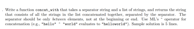 . Write a function concat_with that takes a separator string and a list of strings, and returns the string
that consists of all the strings in the list concatenated together, separated by the separator. The
separator should be only between elements, not at the beginning or end. Use ML's operator for
concatenation (e.g., "hello" "world" evaluates to "helloworld"). Sample solution is 5 lines.