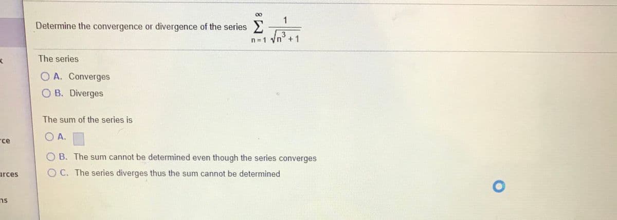 1
Determine the convergence or divergence of the series
n = 1 yn +1
The series
O A. Converges
O B. Diverges
The sum of the series is
O A.
rce
O B. The sum cannot be determined even though the series converges
O C. The series diverges thus the sum cannot be determined
urces
ns
