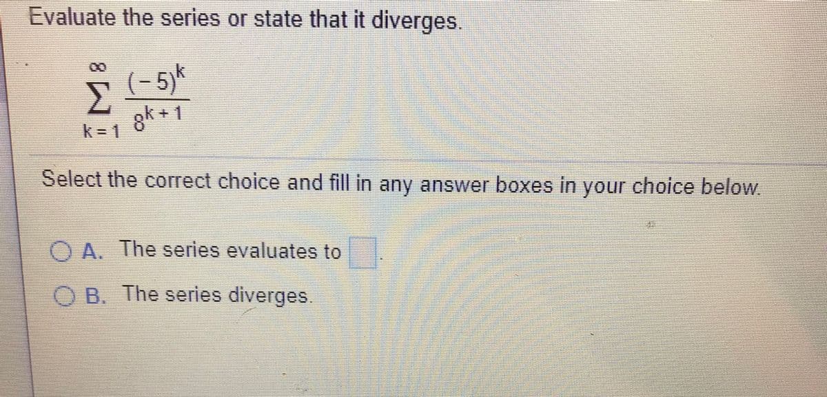 Evaluate the series or state that it diverges.
00
(- 5)*
Σ
gk + 1
k= 1
Select the correct choice and fill in any answer boxes in your choice below.
O A. The series evaluates to
O B. The series diverges.
