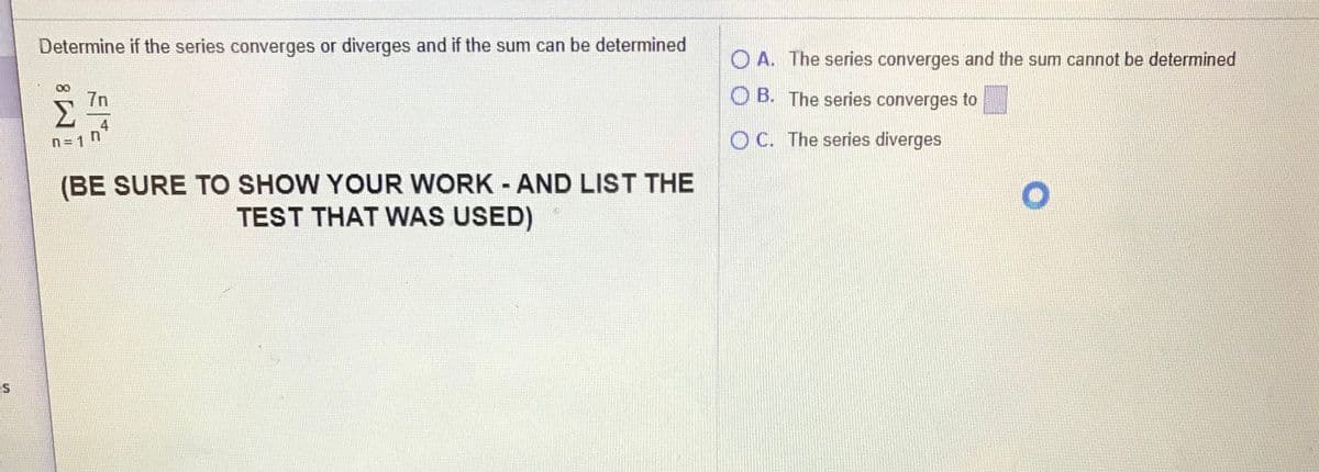 Determine if the series converges or diverges and if the sum can be determined
O A. The series converges and the sum cannot be determined
7n
B. The series converges to
4
n = 1 n
O C. The series diverges
(BE SURE TO SHOW YOUR WORK - AND LIST THE
TEST THAT WNAS USED)
ES
